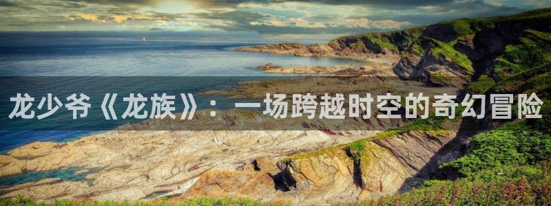 a4yy新视觉：龙少爷《龙族》：一场跨越时空的奇幻冒险